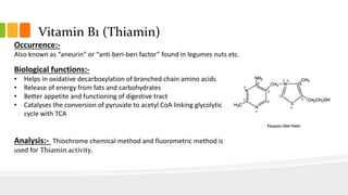 Vitamin B1 (Thiamin)
Occurrence:-
Also known as “aneurin” or “anti beri-beri factor” found in legumes nuts etc.
Biological functions:-
• Helps in oxidative decarboxylation of branched chain amino acids
• Release of energy from fats and carbohydrates
• Better appetite and functioning of digestive tract
• Catalyses the conversion of pyruvate to acetyl CoA linking glycolytic
cycle with TCA
Analysis:- Thiochrome chemical method and fluorometric method is
used for Thiamin activity.
 