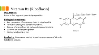 Vitamin B2 (Riboflavin)
Occurrence:-
Found in fish, eggs and green leafy vegetables.
Biological functions:-
• As a component of respiratory chain in mitochondria
• Formation of enzymes called flavoprotiens.
• Release of energy from fat, carbohydrates and protiens.
• Essential for healthy skin growth
• Normal functioning of eye
Analysis:- Fluorosence method is used measurements of Vitamin
Riboflavin activity.
 