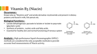 Vitamin B3 (Niacin)
Occurrence:-
Known also as “Nicotinic acid” and amide derivative nicotinamide and present in dietary
proteins and found in milk, fish penuts etc.
Biological functions:-
• Lactate dehydrogenase: pyruvate to lactate or lactate to payurvate
(glycolytic cycle)
• Synthesis of proteins , nucleic acids and fatty acids.
• Essential for healthy skin and normal functioning of nervous system
Analysis:- High performance liquid chromatographic (HPLC)
methods are considered the only acceptable methods to provide
accurate food measurements of Niacin activity.
 