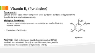 Vitamin B6 (Pyridoxine)
Occurrence:-
Consists of three closly related compounds called pyridoxine pyridoxal and pyridoxamine
found in banana, poultry,soyabeans etc.
Biological functions:-
• serves as coenzymes in numerous enzymes that are involved in amino
acid metabolism
• Production of antibodies
Analysis:- High performance liquid chromatographic (HPLC)
methods are considered the only acceptable methods to provide
accurate food measurements of Pyridoxine activity.
 