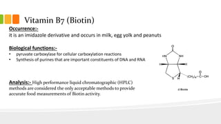 Vitamin B7 (Biotin)
Occurrence:-
it is an imidazole derivative and occurs in milk, egg yolk and peanuts
Biological functions:-
• pyruvate carboxylase for cellular carboxylation reactions
• Synthesis of purines that are important constituents of DNA and RNA
Analysis:- High performance liquid chromatographic (HPLC)
methods are considered the only acceptable methods to provide
accurate food measurements of Biotin activity.
 