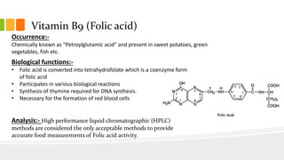 Vitamin B9 (Folic acid)
Occurrence:-
Chemically known as “Petroylglutamic acid” and present in sweet potatoes, green
vegetables, fish etc.
Biological functions:-
• Folic acid is converted into tetrahydrofolate which is a coenzyme form
of folic acid
• Participates in various biological reactions
• Synthesis of thymine required for DNA synthesis.
• Necessary for the formation of red blood cells
Analysis:- High performance liquid chromatographic (HPLC)
methods are considered the only acceptable methods to provide
accurate food measurements of Folic acid activity.
 