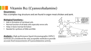 Vitamin B12 (Cyanocobalamine)
Occurrence:-
Has a complex ring structure and are found in organ meat chicken and pork.
Biological functions:-
• Aids in formation of red blood cells
• Normal function of all body cells especially nerve cells
• Helps in bone marrow formation
• Needed for synthesis of DNA and RNA
Analysis:- High performance liquid chromatographic (HPLC)
methods are considered the only acceptable methods to provide
accurate food measurements of Cyanocobalamine activity.
 