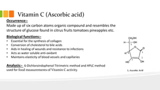 Vitamin C (Ascorbic acid)
Occurrence:-
Made up of six carbon atoms organic compound and resembles the
structure of glucose found in citrus fruits tomatoes pineapples etc.
Biological functions:-
• Essential for the synthesis of collagen
• Conversion of cholesterol to bile acids
• Aids in healing of wounds and resistance to infections
• Acts as water soluble anti-oxidant
• Maintains elasticity of blood vessels and capillaries
Analysis:- 6-Dichloroindophenol Titrimetric method and HPLC method
used for food measurements of Vitamin C activity.
 