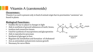 Vitamin A (carotenoids)
Occurrence:-
Vitamin A as such is present only in food of animal origin but its provitamins “carotenes” are
found in plants.
Biological Functions:-
• Enables the eye to adjust to changes in light
• Aids in synthesis of ground substances of teeth, bones,
• tendons and connective tissues
• Used for synthesis of mucoprotiens and glycoproteins
• Aids in reproductive processes
• Synthesis of glycogen in liver
• Regulates fat metabolism and formation of cholesterol
• Acts as antioxidant and prevents tumour growth
• Necessary for nerve fibres
 