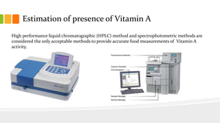 Estimation of presence of Vitamin A
High performance liquid chromatographic (HPLC) method and spectrophotometric methods are
considered the only acceptable methods to provide accurate food measurements of Vitamin A
activity.
 
