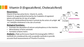 Vitamin D (Ergocalciferol, Cholecalciferol)
Occurrence:-
Vitamin D has two active forms- Vitamin D2 and D3
Vitamin D2 (eugocalciferol) formed by the irradiation of ergosterol
(plants and yeast) by UV rays of sunlight
Vitamin D3 (cholecalciferol) formed in animals by the action of sunlight
on 7-dehydro-cholesterol in the skin of animals
Biological functions:-
• Promotes the absorption of calcium and phosphorus in the intestine
• Mineralization of bone and teeth
• Formation of bone matrix
Analysis:- High performance liquid chromatographic (HPLC)
methods are considered the only acceptable methods to provide
accurate food measurements of Vitamin D activity.
 