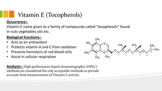 Vitamin E (Tocopherols)
Occurrence:-
Vitamin E name given to a family of compounds called “tocopheorls” found
in nuts vegetables oils etc.
Biological functions:-
• Acts as an antioxidant
• Protects vitamin A and C from oxidation
• Prevents hemolysis of red blood cells
• Assist in cellular respiration
Analysis:- High performance liquid chromatographic (HPLC)
methods are considered the only acceptable methods to provide
accurate food measurements of Vitamin E activity.
 