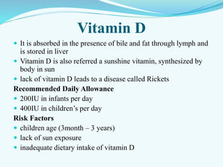 Vitamin D
 It is absorbed in the presence of bile and fat through lymph and
is stored in liver
 Vitamin D is also referred a sunshine vitamin, synthesized by
body in sun
 lack of vitamin D leads to a disease called Rickets
Recommended Daily Allowance
 200IU in infants per day
 400IU in children’s per day
Risk Factors
 children age (3month – 3 years)
 lack of sun exposure
 inadequate dietary intake of vitamin D
 