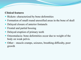 Clinical features
 Rickets- characterized by bone deformities
 Formation of small round unossified areas in the bone of skull
 Delayed closure of anterior fontanels
 Frontal and partial bossing
 Delayed eruption of primary teeth
 Osteomalacia- bone deformities occur due to weight of the
body on weak pelvis.
 Other – muscle cramps, seizures, breathing difficulty, poor
growth
 
