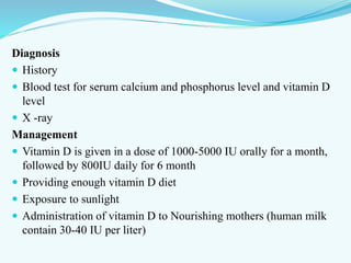 Diagnosis
 History
 Blood test for serum calcium and phosphorus level and vitamin D
level
 X -ray
Management
 Vitamin D is given in a dose of 1000-5000 IU orally for a month,
followed by 800IU daily for 6 month
 Providing enough vitamin D diet
 Exposure to sunlight
 Administration of vitamin D to Nourishing mothers (human milk
contain 30-40 IU per liter)
 