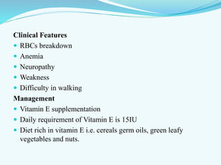 Clinical Features
 RBCs breakdown
 Anemia
 Neuropathy
 Weakness
 Difficulty in walking
Management
 Vitamin E supplementation
 Daily requirement of Vitamin E is 15IU
 Diet rich in vitamin E i.e. cereals germ oils, green leafy
vegetables and nuts.
 