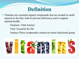 Definition
 Vitamins are essential organic compounds that are needed in small
amount in the diet, both to prevent deficiency and to support
optimal health.
Vitamins- Vital Amines
Vital- Essential for life
Amines-These compounds contain an amine functional group
 