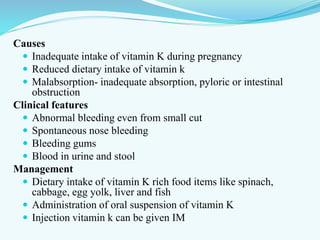 Causes
 Inadequate intake of vitamin K during pregnancy
 Reduced dietary intake of vitamin k
 Malabsorption- inadequate absorption, pyloric or intestinal
obstruction
Clinical features
 Abnormal bleeding even from small cut
 Spontaneous nose bleeding
 Bleeding gums
 Blood in urine and stool
Management
 Dietary intake of vitamin K rich food items like spinach,
cabbage, egg yolk, liver and fish
 Administration of oral suspension of vitamin K
 Injection vitamin k can be given IM
 
