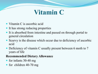 Vitamin C
 Vitamin C is ascorbic acid
 It has strong reducing properties
 It is absorbed from intestine and passed on through portal to
general circulation
 Scurvy is the disease which occur due to deficiency of ascorbic
acid
 Deficiency of vitamin C usually present between 6 moth to 7
years of life
Recommended Dietary Allowance
 for infants 30-40 mg
 for children 40-70 mg
 
