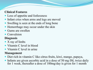 Clinical Features
 Loss of appetite and listlessness
 Infant cries when arms and legs are moved
 Swelling is seen at the ends of long bone
 Hemorrhage may occur under the skin
 Gums are swollen
 Convulsion
Diagnosis
 X ray of limbs
 Vitamin C level in blood
 Vitamin C level in urine
Management
 Diet rich in vitamin C like citrus fruits, kiwi, mango, papaya,
 Infants are given ascorbic acid in a dose of 50 mg IM, twice daily
for 1 week, thereafter a dose of 100mg/day is given for 1 month
 