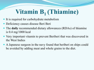 Vitamin B1 (Thiamine)
 It is required for carbohydrate metabolism
 Deficiency causes disease Beri Beri
 The daily recommended dietary allowances (RDAs) of thiamine
is 0.4 mg/1000 kcal
 Very important vitamin to prevent Beriberi that was discovered in
the West Indies
 A Japanese surgeon in the navy found that beriberi on ships could
be avoided by adding meat and whole grains to the diet.
 