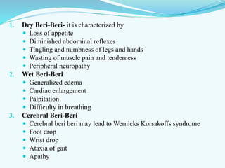1. Dry Beri-Beri- it is characterized by
 Loss of appetite
 Diminished abdominal reflexes
 Tingling and numbness of legs and hands
 Wasting of muscle pain and tenderness
 Peripheral neuropathy
2. Wet Beri-Beri
 Generalized edema
 Cardiac enlargement
 Palpitation
 Difficulty in breathing
3. Cerebral Beri-Beri
 Cerebral beri beri may lead to Wernicks Korsakoffs syndrome
 Foot drop
 Wrist drop
 Ataxia of gait
 Apathy
 