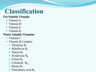 Classification
Fat Soluble Vitamin
 Vitamin A
 Vitamin D
 Vitamin E
 Vitamin K
Water Soluble Vitamins
 Vitamin C
 Vitamin B Complex
 Thiamine B1
 Riboflavin B2
 Niacin B3
 Pyridoxine B6
 Folate B9
 Cobalmin B12
 Biotin B7
 Pantothenic acid B5
 