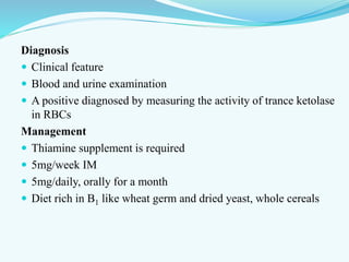 Diagnosis
 Clinical feature
 Blood and urine examination
 A positive diagnosed by measuring the activity of trance ketolase
in RBCs
Management
 Thiamine supplement is required
 5mg/week IM
 5mg/daily, orally for a month
 Diet rich in B1 like wheat germ and dried yeast, whole cereals
 