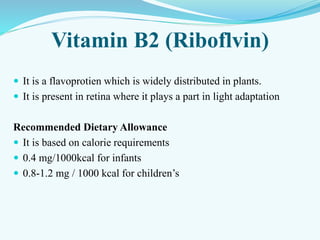 Vitamin B2 (Riboflvin)
 It is a flavoprotien which is widely distributed in plants.
 It is present in retina where it plays a part in light adaptation
Recommended Dietary Allowance
 It is based on calorie requirements
 0.4 mg/1000kcal for infants
 0.8-1.2 mg / 1000 kcal for children’s
 