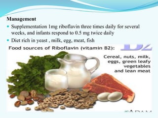 Management
 Supplementation 1mg riboflavin three times daily for several
weeks, and infants respond to 0.5 mg twice daily
 Diet rich in yeast , milk, egg, meat, fish
 