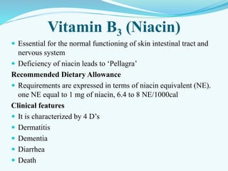 Vitamin B3 (Niacin)
 Essential for the normal functioning of skin intestinal tract and
nervous system
 Deficiency of niacin leads to ‘Pellagra’
Recommended Dietary Allowance
 Requirements are expressed in terms of niacin equivalent (NE).
one NE equal to 1 mg of niacin, 6.4 to 8 NE/1000cal
Clinical features
 It is characterized by 4 D’s
 Dermatitis
 Dementia
 Diarrhea
 Death
 