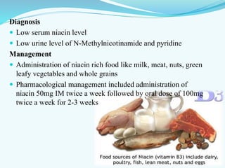 Diagnosis
 Low serum niacin level
 Low urine level of N-Methylnicotinamide and pyridine
Management
 Administration of niacin rich food like milk, meat, nuts, green
leafy vegetables and whole grains
 Pharmacological management included administration of
niacin 50mg IM twice a week followed by oral dose of 100mg
twice a week for 2-3 weeks
 