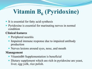 Vitamin B6 (Pyridoxine)
 It is essential for fatty acid synthesis
 Pyridoxine is essential for marinating nerves in normal
condition
Clinical features
 Peripheral neuritis
 Impaired immune response due to impaired antibody
production
 Nerves lesions around eyes, nose, and mouth
Management
 VitaminB6 Supplementation is beneficial
 Dietary supplement which are rich in pyridoxine are yeast,
liver, egg yolk, rice polish.
 