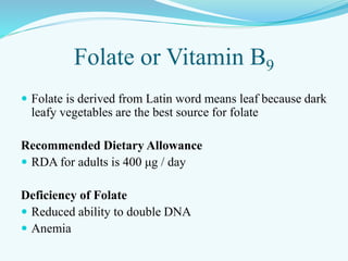 Folate or Vitamin B9
 Folate is derived from Latin word means leaf because dark
leafy vegetables are the best source for folate
Recommended Dietary Allowance
 RDA for adults is 400 μg / day
Deficiency of Folate
 Reduced ability to double DNA
 Anemia
 
