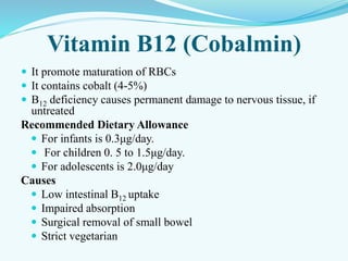 Vitamin B12 (Cobalmin)
 It promote maturation of RBCs
 It contains cobalt (4-5%)
 B12 deficiency causes permanent damage to nervous tissue, if
untreated
Recommended Dietary Allowance
 For infants is 0.3μg/day.
 For children 0. 5 to 1.5μg/day.
 For adolescents is 2.0μg/day
Causes
 Low intestinal B12 uptake
 Impaired absorption
 Surgical removal of small bowel
 Strict vegetarian
 