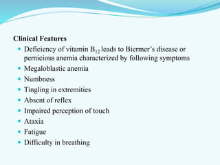 Clinical Features
 Deficiency of vitamin B12 leads to Biermer’s disease or
pernicious anemia characterized by following symptoms
 Megaloblastic anemia
 Numbness
 Tingling in extremities
 Absent of reflex
 Impaired perception of touch
 Ataxia
 Fatigue
 Difficulty in breathing
 