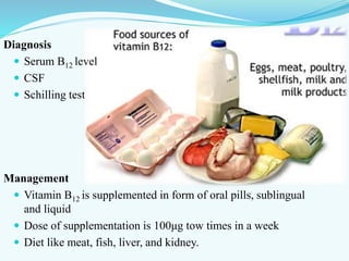 Diagnosis
 Serum B12 level
 CSF
 Schilling test
Management
 Vitamin B12 is supplemented in form of oral pills, sublingual
and liquid
 Dose of supplementation is 100μg tow times in a week
 Diet like meat, fish, liver, and kidney.
 