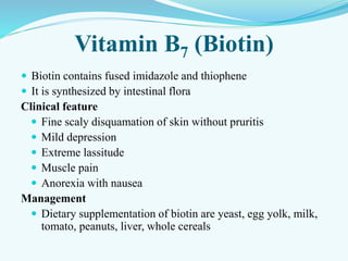 Vitamin B7 (Biotin)
 Biotin contains fused imidazole and thiophene
 It is synthesized by intestinal flora
Clinical feature
 Fine scaly disquamation of skin without pruritis
 Mild depression
 Extreme lassitude
 Muscle pain
 Anorexia with nausea
Management
 Dietary supplementation of biotin are yeast, egg yolk, milk,
tomato, peanuts, liver, whole cereals
 