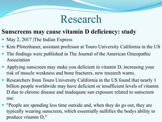 Research
Sunscreens may cause vitamin D deficiency: study
 May 2, 2017 |The Indian Express
 Kim Pfotenhauer, assistant professor at Touro University California in the US
 The findings were published in The Journal of the American Osteopathic
Association
 Applying sunscreen may make you deficient in vitamin D, increasing your
risk of muscle weakness and bone fractures, new research warns.
 Researchers from Touro University California in the US found that nearly 1
billion people worldwide may have deficient or insufficient levels of vitamin
D due to chronic disease and inadequate sun exposure related to sunscreen
use.
 "People are spending less time outside and, when they do go out, they are
typically wearing sunscreen, which essentially nullifies the bodys ability to
produce vitamin D,"
 
