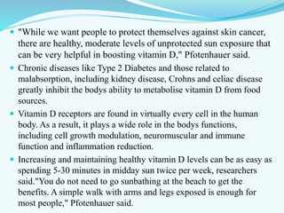  "While we want people to protect themselves against skin cancer,
there are healthy, moderate levels of unprotected sun exposure that
can be very helpful in boosting vitamin D," Pfotenhauer said.
 Chronic diseases like Type 2 Diabetes and those related to
malabsorption, including kidney disease, Crohns and celiac disease
greatly inhibit the bodys ability to metabolise vitamin D from food
sources.
 Vitamin D receptors are found in virtually every cell in the human
body. As a result, it plays a wide role in the bodys functions,
including cell growth modulation, neuromuscular and immune
function and inflammation reduction.
 Increasing and maintaining healthy vitamin D levels can be as easy as
spending 5-30 minutes in midday sun twice per week, researchers
said."You do not need to go sunbathing at the beach to get the
benefits. A simple walk with arms and legs exposed is enough for
most people," Pfotenhauer said.
 