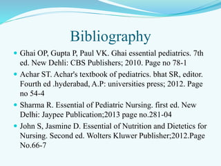 Bibliography
 Ghai OP, Gupta P, Paul VK. Ghai essential pediatrics. 7th
ed. New Dehli: CBS Publishers; 2010. Page no 78-1
 Achar ST. Achar's textbook of pediatrics. bhat SR, editor.
Fourth ed .hyderabad, A.P: universities press; 2012. Page
no 54-4
 Sharma R. Essential of Pediatric Nursing. first ed. New
Delhi: Jaypee Publication;2013 page no.281-04
 John S, Jasmine D. Essential of Nutrition and Dietetics for
Nursing. Second ed. Wolters Kluwer Publisher;2012.Page
No.66-7
 