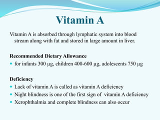 Vitamin A
Vitamin A is absorbed through lymphatic system into blood
stream along with fat and stored in large amount in liver.
Recommended Dietary Allowance
 for infants 300 µg, children 400-600 µg, adolescents 750 µg
Deficiency
 Lack of vitamin A is called as vitamin A deficiency
 Night blindness is one of the first sign of vitamin A deficiency
 Xerophthalmia and complete blindness can also occur
 