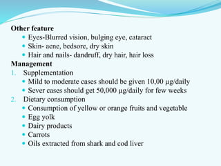Other feature
 Eyes-Blurred vision, bulging eye, cataract
 Skin- acne, bedsore, dry skin
 Hair and nails- dandruff, dry hair, hair loss
Management
1. Supplementation
 Mild to moderate cases should be given 10,00 µg/daily
 Sever cases should get 50,000 µg/daily for few weeks
2. Dietary consumption
 Consumption of yellow or orange fruits and vegetable
 Egg yolk
 Dairy products
 Carrots
 Oils extracted from shark and cod liver
 