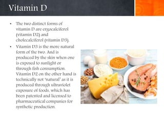 Vitamin D
• The two distinct forms of
vitamin D are ergocalciferol
(vitamin D2) and
cholecalciferol (vitamin D3).
• Vitamin D3 is the more natural
form of the two. And is
produced by the skin when one
is exposed to sunlight or
through fish consumption.
Vitamin D2 on the other hand is
technically not ‘natural’ as it is
produced through ultraviolet
exposure of foods, which has
been patented and licensed to
pharmaceutical companies for
synthetic production.
 