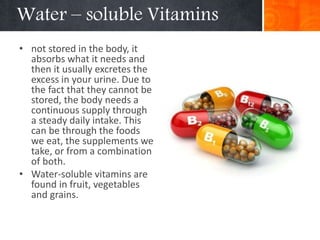 Water – soluble Vitamins
• not stored in the body, it
absorbs what it needs and
then it usually excretes the
excess in your urine. Due to
the fact that they cannot be
stored, the body needs a
continuous supply through
a steady daily intake. This
can be through the foods
we eat, the supplements we
take, or from a combination
of both.
• Water-soluble vitamins are
found in fruit, vegetables
and grains.
 