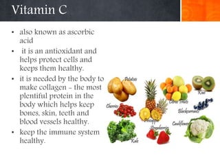 Vitamin C
• also known as ascorbic
acid
• it is an antioxidant and
helps protect cells and
keeps them healthy.
• it is needed by the body to
make collagen - the most
plentiful protein in the
body which helps keep
bones, skin, teeth and
blood vessels healthy.
• keep the immune system
healthy.
 