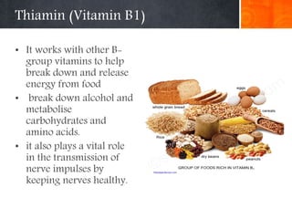 Thiamin (Vitamin B1)
• It works with other B-
group vitamins to help
break down and release
energy from food
• break down alcohol and
metabolise
carbohydrates and
amino acids.
• it also plays a vital role
in the transmission of
nerve impulses by
keeping nerves healthy.
 