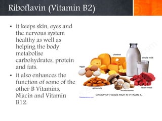 Riboflavin (Vitamin B2)
• it keeps skin, eyes and
the nervous system
healthy as well as
helping the body
metabolise
carbohydrates, protein
and fats.
• it also enhances the
function of some of the
other B Vitamins,
Niacin and Vitamin
B12.
 