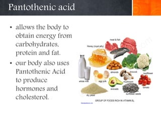 Pantothenic acid
• allows the body to
obtain energy from
carbohydrates,
protein and fat.
• our body also uses
Pantothenic Acid
to produce
hormones and
cholesterol.
 