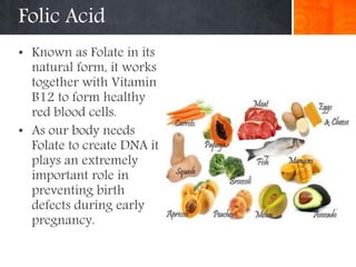 Folic Acid
• Known as Folate in its
natural form, it works
together with Vitamin
B12 to form healthy
red blood cells.
• As our body needs
Folate to create DNA it
plays an extremely
important role in
preventing birth
defects during early
pregnancy.
 