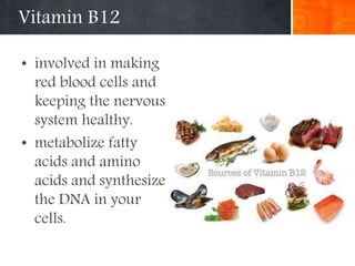 Vitamin B12
• involved in making
red blood cells and
keeping the nervous
system healthy.
• metabolize fatty
acids and amino
acids and synthesize
the DNA in your
cells.
 