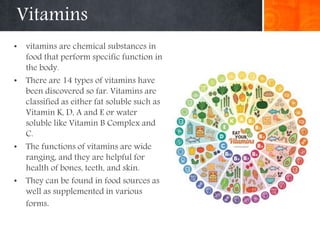 Vitamins
• vitamins are chemical substances in
food that perform specific function in
the body.
• There are 14 types of vitamins have
been discovered so far. Vitamins are
classified as either fat soluble such as
Vitamin K, D, A and E or water
soluble like Vitamin B Complex and
C.
• The functions of vitamins are wide
ranging, and they are helpful for
health of bones, teeth, and skin.
• They can be found in food sources as
well as supplemented in various
forms.
 