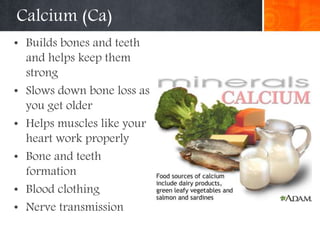 Calcium (Ca)
• Builds bones and teeth
and helps keep them
strong
• Slows down bone loss as
you get older
• Helps muscles like your
heart work properly
• Bone and teeth
formation
• Blood clothing
• Nerve transmission
 