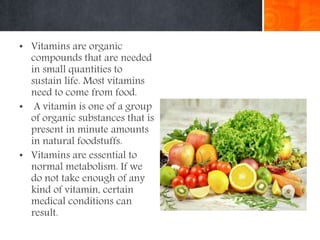 • Vitamins are organic
compounds that are needed
in small quantities to
sustain life. Most vitamins
need to come from food.
• A vitamin is one of a group
of organic substances that is
present in minute amounts
in natural foodstuffs.
• Vitamins are essential to
normal metabolism. If we
do not take enough of any
kind of vitamin, certain
medical conditions can
result.
 